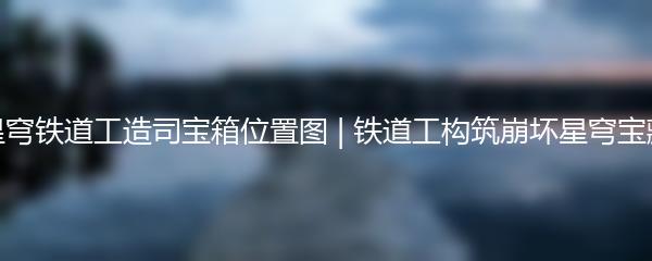 崩坏星穹铁道工造司宝箱位置图 | 铁道工构筑崩坏星穹宝藏之旅