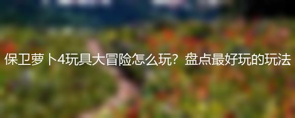 保卫萝卜4玩具大冒险怎么玩？盘点最好玩的玩法