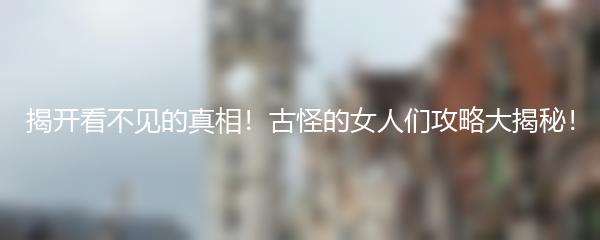 揭开看不见的真相！古怪的女人们攻略大揭秘！