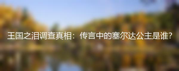 王国之泪调查真相：传言中的塞尔达公主是谁？