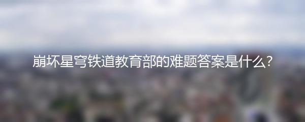 崩坏星穹铁道教育部的难题答案是什么？