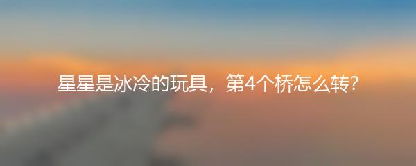 星星是冰冷的玩具，第4个桥怎么转？