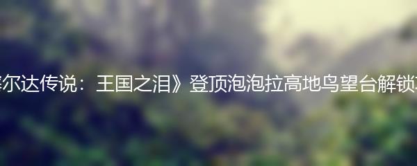 《塞尔达传说：王国之泪》登顶泡泡拉高地鸟望台解锁攻略