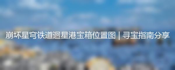 崩坏星穹铁道迴星港宝箱位置图 | 寻宝指南分享