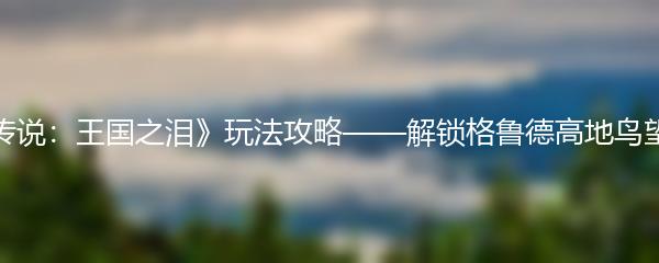 《塞尔达传说：王国之泪》玩法攻略——解锁格鲁德高地鸟望台的方法