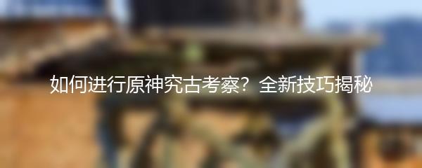 如何进行原神究古考察？全新技巧揭秘