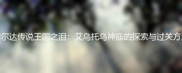 塞尔达传说王国之泪：艾乌托乌神庙的探索与过关方法