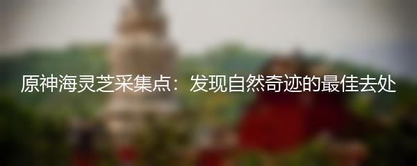 原神海灵芝采集点：发现自然奇迹的最佳去处