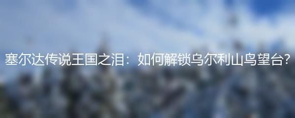 塞尔达传说王国之泪：如何解锁乌尔利山鸟望台？