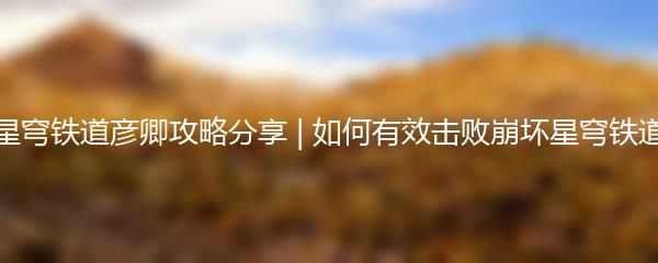 崩坏星穹铁道彦卿攻略分享 | 如何有效击败崩坏星穹铁道彦卿