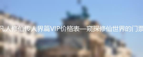 凡人修仙传人界篇VIP价格表—窥探修仙世界的门票