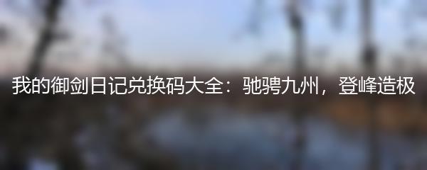 我的御剑日记兑换码大全：驰骋九州，登峰造极