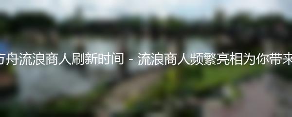 命运方舟流浪商人刷新时间 - 流浪商人频繁亮相为你带来惊喜！