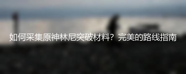 如何采集原神林尼突破材料？完美的路线指南