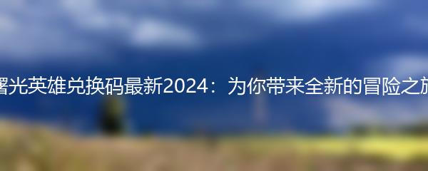 曙光英雄兑换码最新2024：为你带来全新的冒险之旅