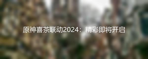 原神喜茶联动2024：精彩即将开启