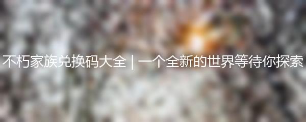 不朽家族兑换码大全 | 一个全新的世界等待你探索