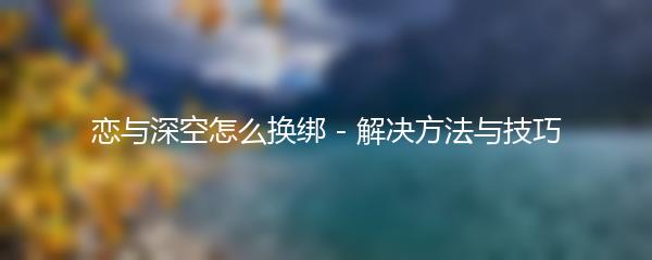 恋与深空怎么换绑 - 解决方法与技巧