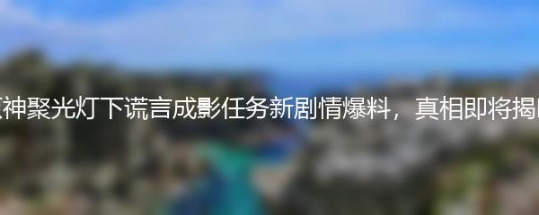 原神聚光灯下谎言成影任务新剧情爆料，真相即将揭晓