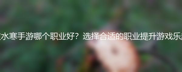 逆水寒手游哪个职业好？选择合适的职业提升游戏乐趣