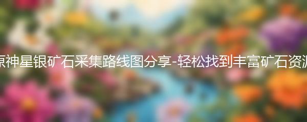 原神星银矿石采集路线图分享-轻松找到丰富矿石资源