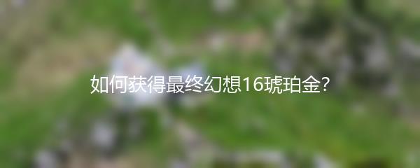 如何获得最终幻想16琥珀金？