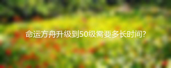 命运方舟升级到50级需要多长时间？