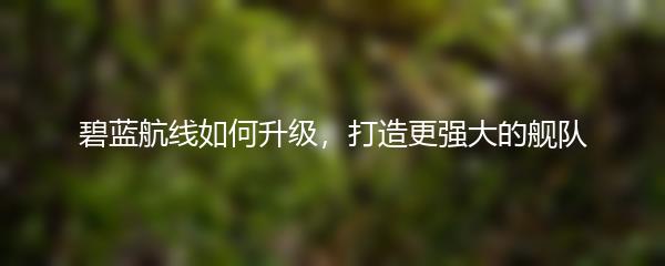 碧蓝航线如何升级，打造更强大的舰队