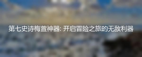 第七史诗梅萱神器: 开启冒险之旅的无敌利器