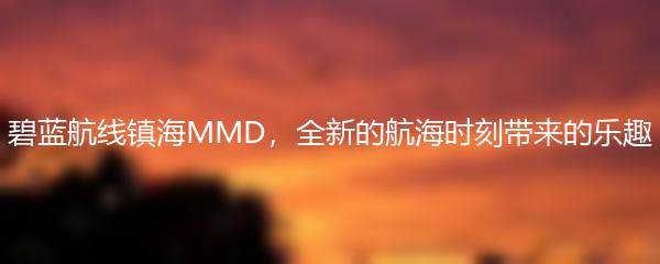 碧蓝航线镇海MMD，全新的航海时刻带来的乐趣