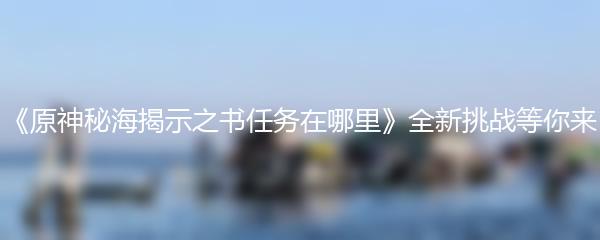 《原神秘海揭示之书任务在哪里》全新挑战等你来