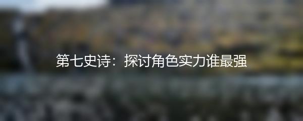 第七史诗：探讨角色实力谁最强