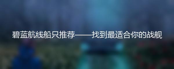 碧蓝航线船只推荐——找到最适合你的战舰