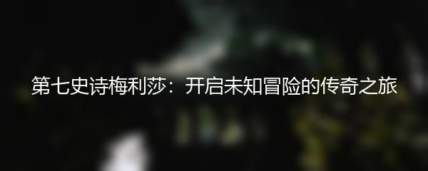 第七史诗梅利莎：开启未知冒险的传奇之旅