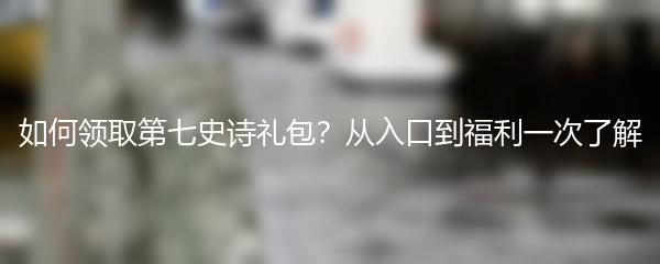 如何领取第七史诗礼包？从入口到福利一次了解