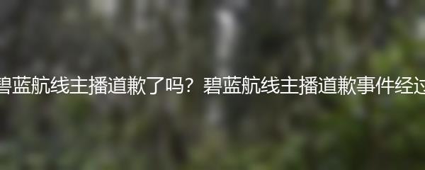 碧蓝航线主播道歉了吗？碧蓝航线主播道歉事件经过