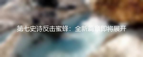 第七史诗反击蜜蜂：全新篇章即将展开