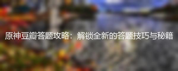 原神豆瓣答题攻略：解锁全新的答题技巧与秘籍