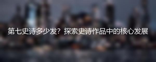 第七史诗多少发？探索史诗作品中的核心发展