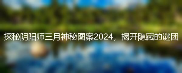 探秘阴阳师三月神秘图案2024，揭开隐藏的谜团