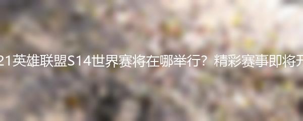 2021英雄联盟S14世界赛将在哪举行？精彩赛事即将开启