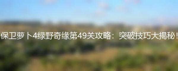 保卫萝卜4绿野奇缘第49关攻略：突破技巧大揭秘！