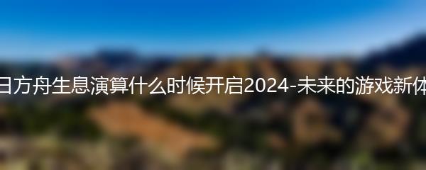 明日方舟生息演算什么时候开启2024-未来的游戏新体验