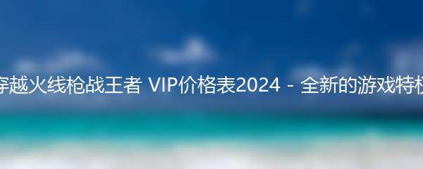 穿越火线枪战王者 VIP价格表2024 - 全新的游戏特权