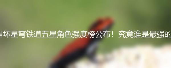 崩坏星穹铁道五星角色强度榜公布！究竟谁是最强的？