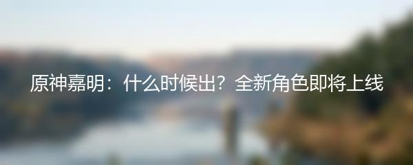 原神嘉明：什么时候出？全新角色即将上线