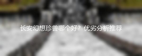 长安幻想珍兽哪个好？优劣分析推荐