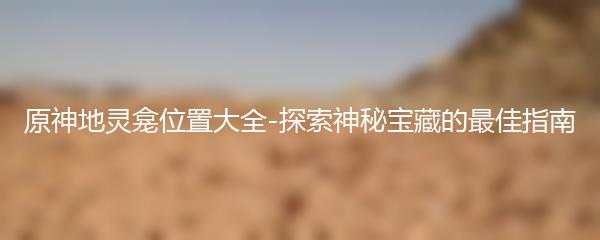 原神地灵龛位置大全-探索神秘宝藏的最佳指南