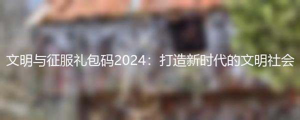 文明与征服礼包码2024：打造新时代的文明社会