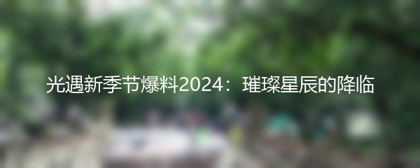 光遇新季节爆料2024：璀璨星辰的降临